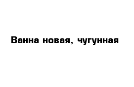 Ванна новая, чугунная 